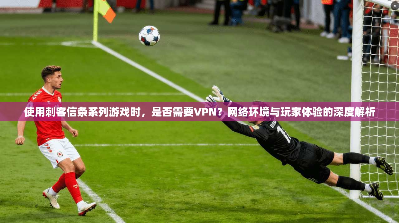 使用刺客信条系列游戏时，是否需要VPN？网络环境与玩家体验的深度解析