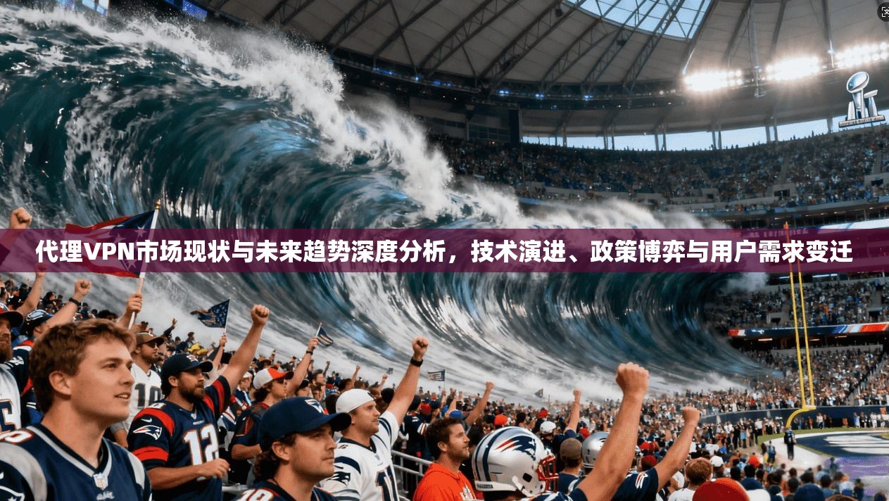 代理VPN市场现状与未来趋势深度分析,技术演进、政策博弈与用户需求变迁