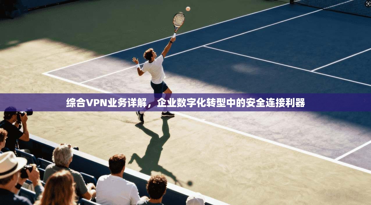综合VPN业务详解,企业数字化转型中的安全连接利器