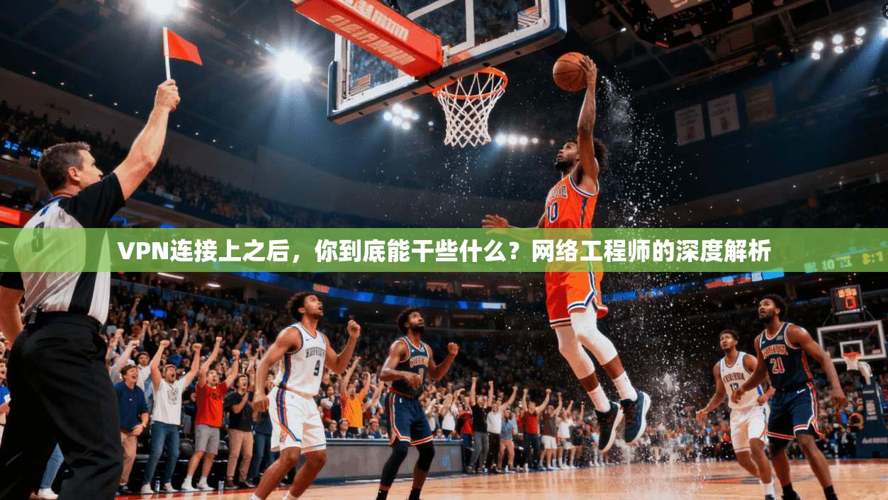 VPN连接上之后，你到底能干些什么？网络工程师的深度解析