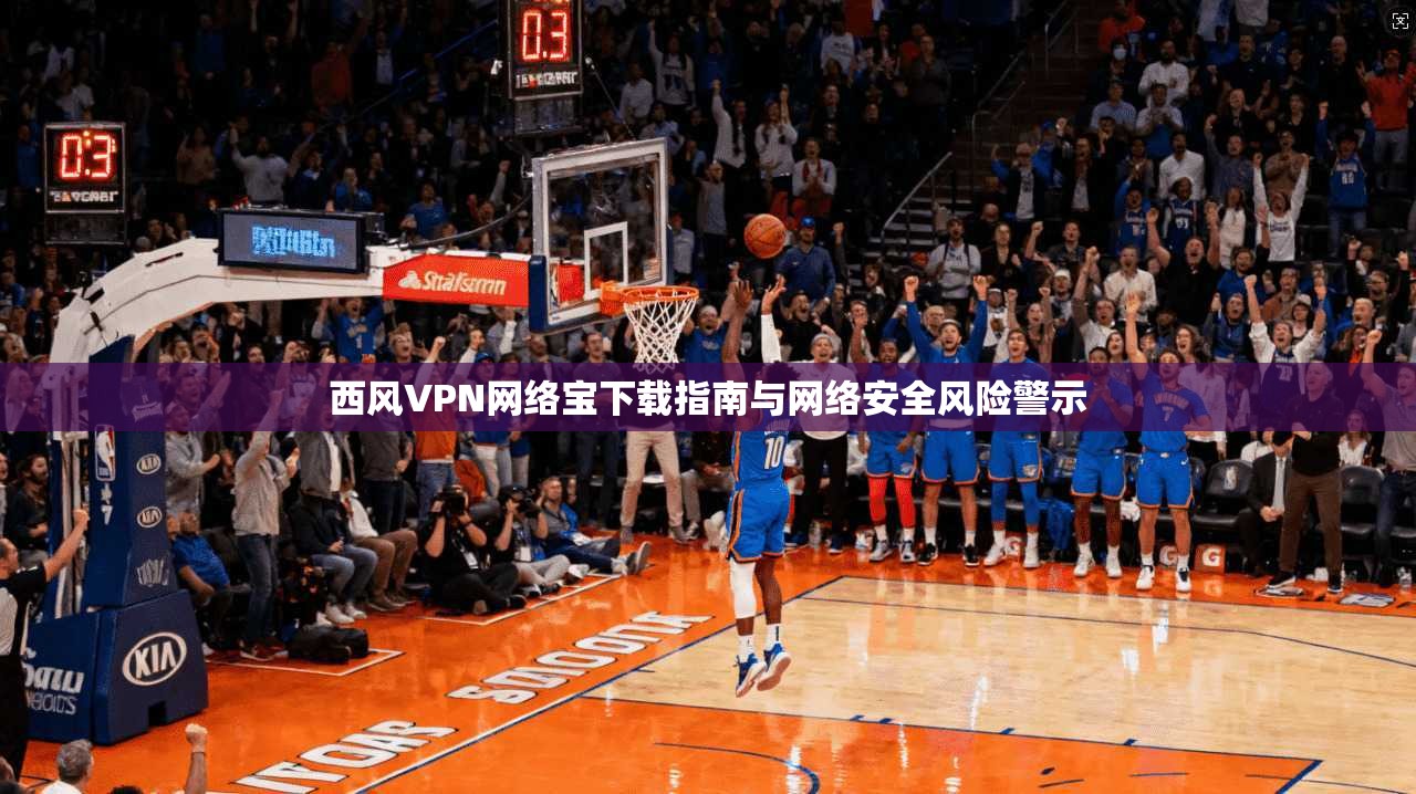 西风VPN网络宝下载指南与网络安全风险警示