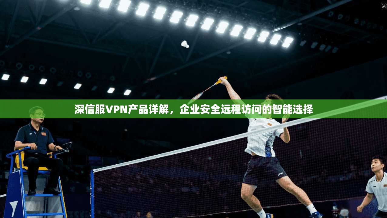 深信服VPN产品详解,企业安全远程访问的智能选择