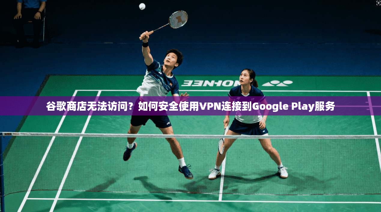 谷歌商店无法访问?如何安全使用VPN连接到Google Play服务