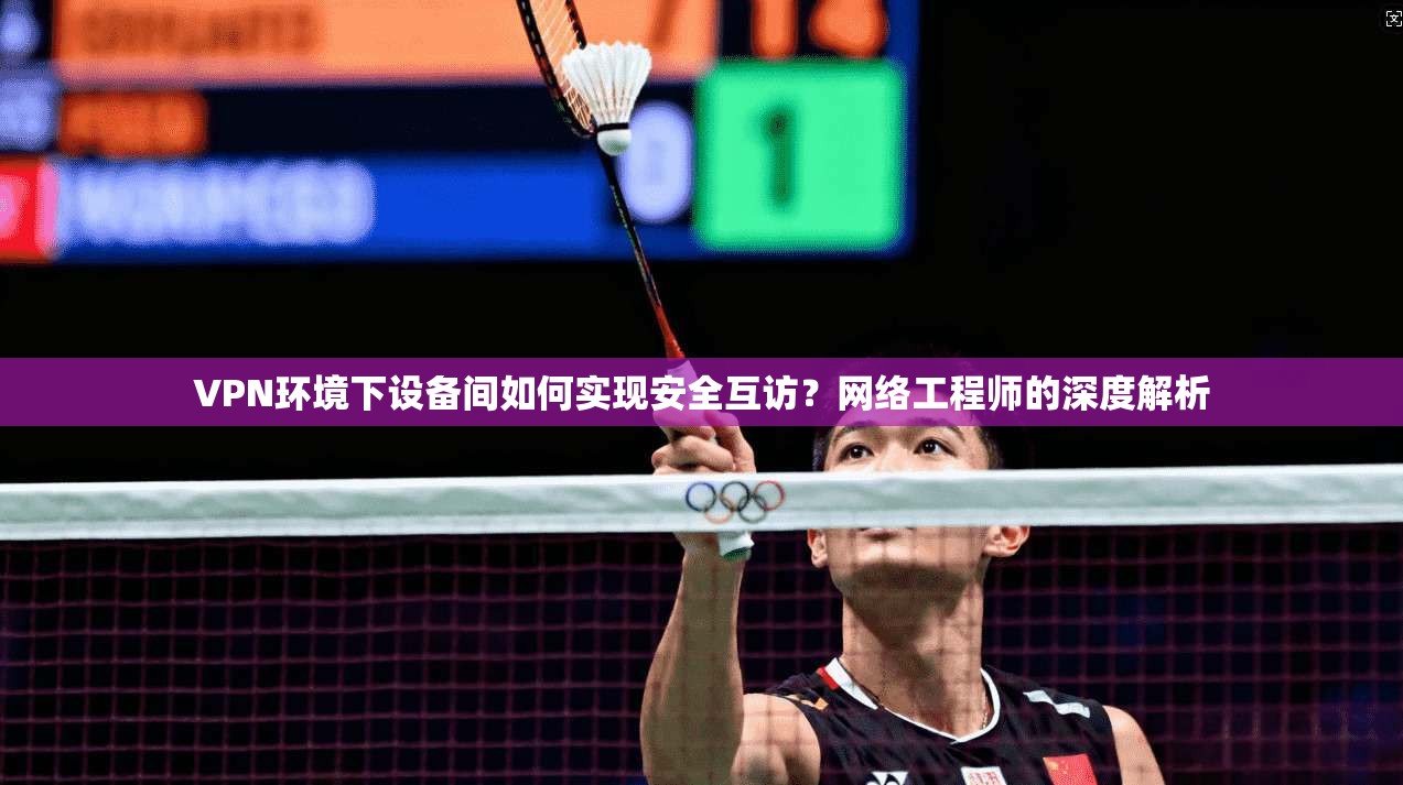 VPN环境下设备间如何实现安全互访？网络工程师的深度解析