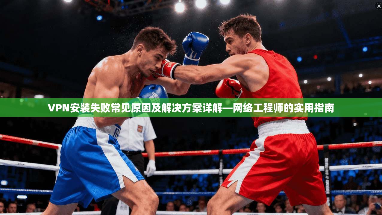 VPN安装失败常见原因及解决方案详解—网络工程师的实用指南