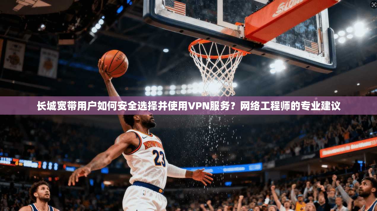 长城宽带用户如何安全选择并使用VPN服务？网络工程师的专业建议
