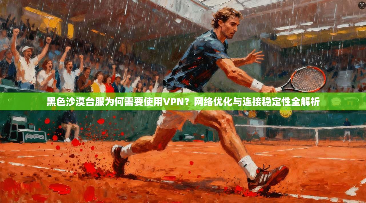黑色沙漠台服为何需要使用VPN？网络优化与连接稳定性全解析