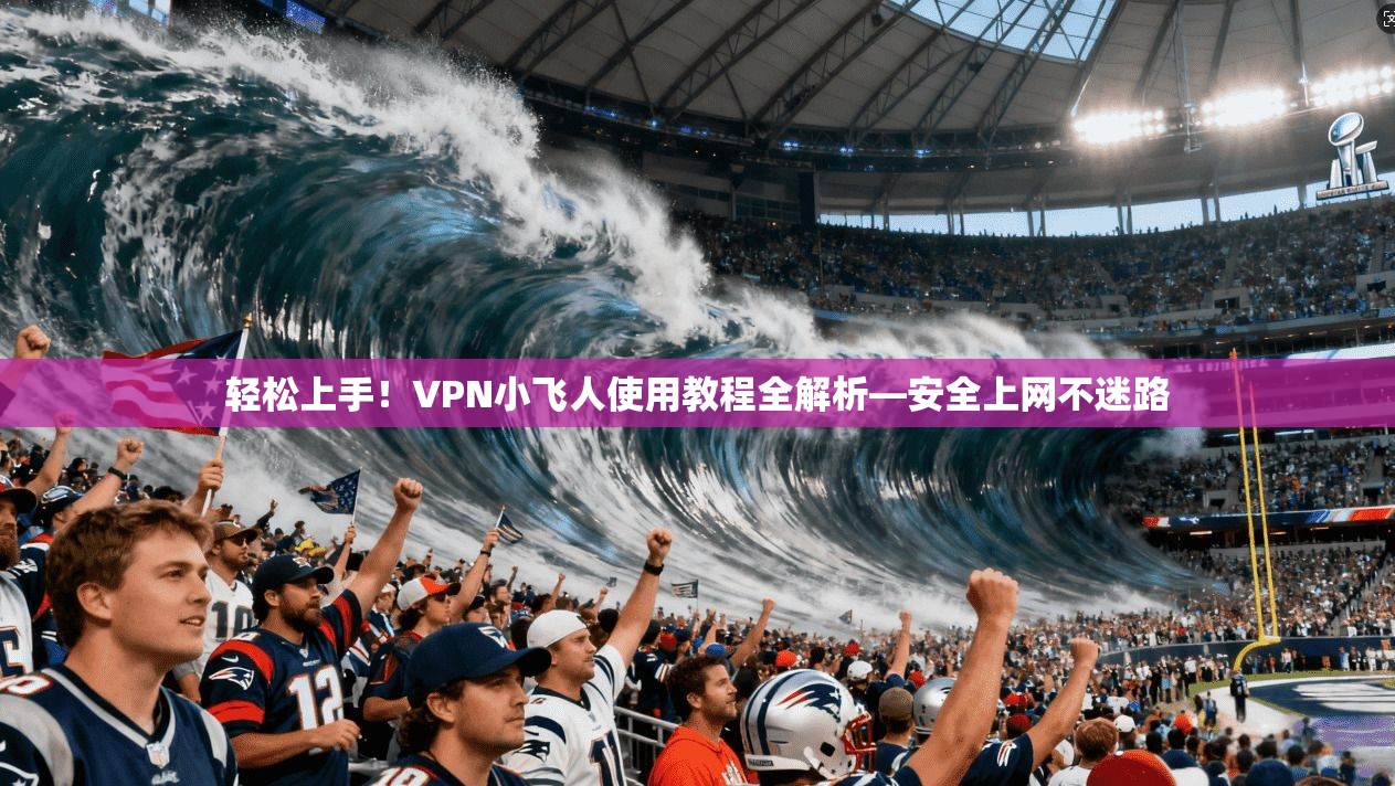 轻松上手！VPN小飞人使用教程全解析—安全上网不迷路