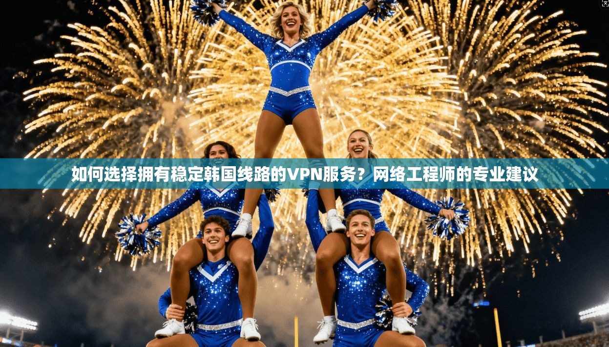 如何选择拥有稳定韩国线路的VPN服务？网络工程师的专业建议