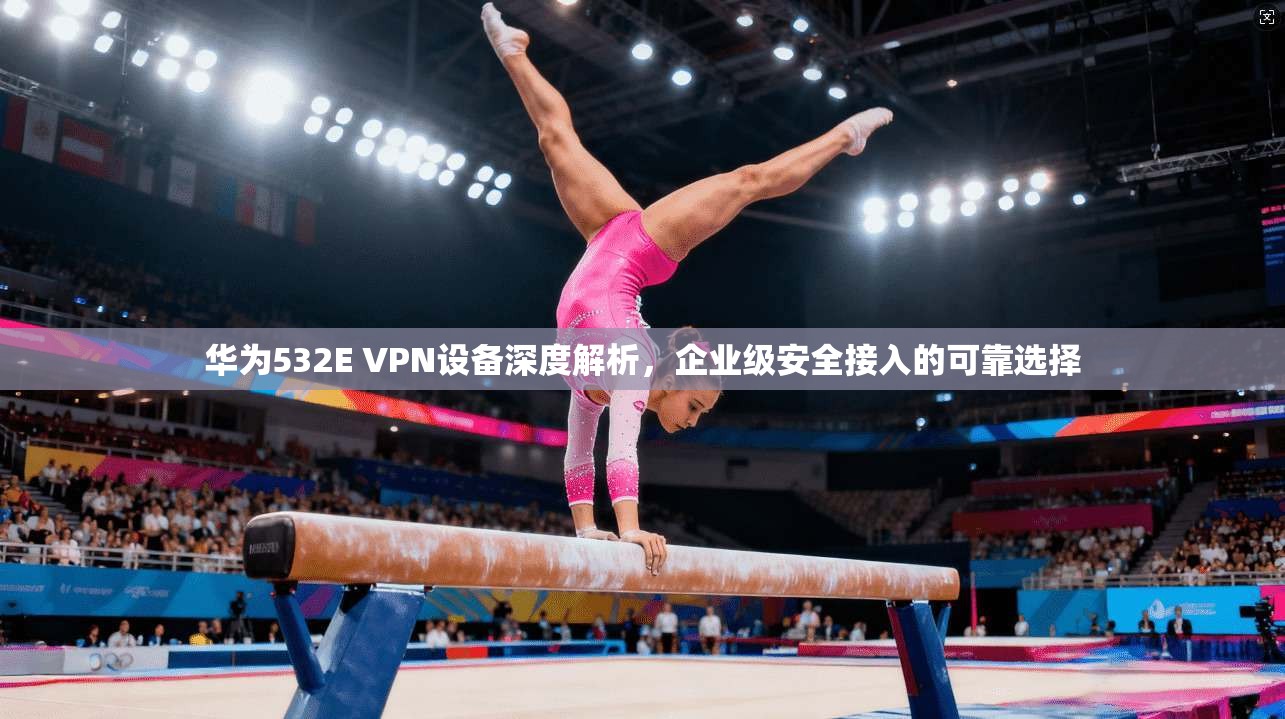 华为532E VPN设备深度解析，企业级安全接入的可靠选择