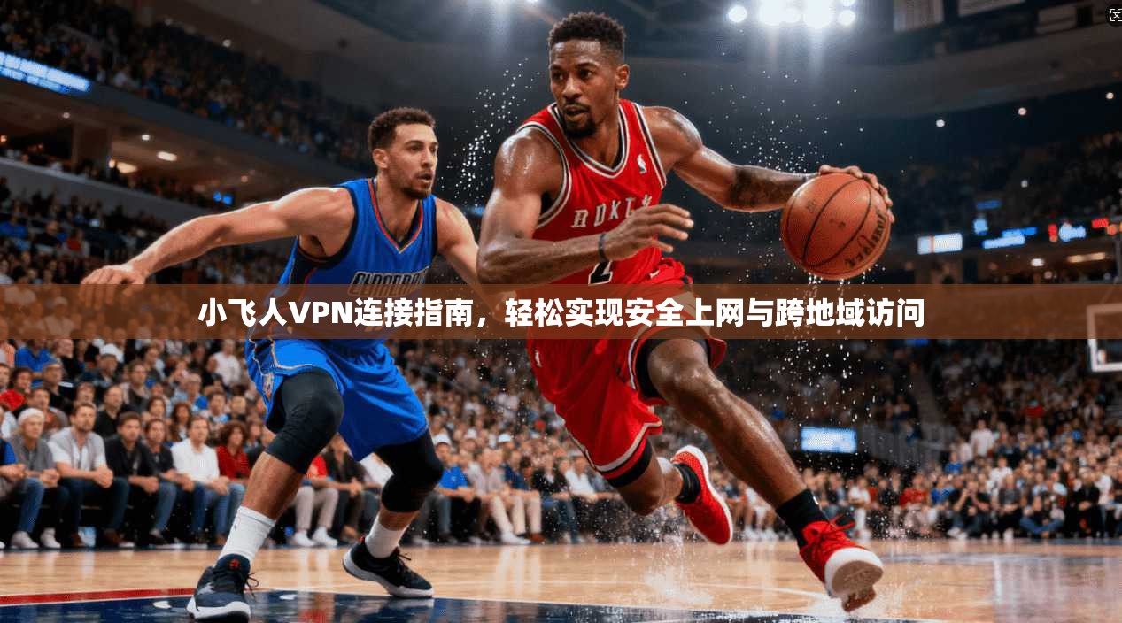 小飞人VPN连接指南，轻松实现安全上网与跨地域访问