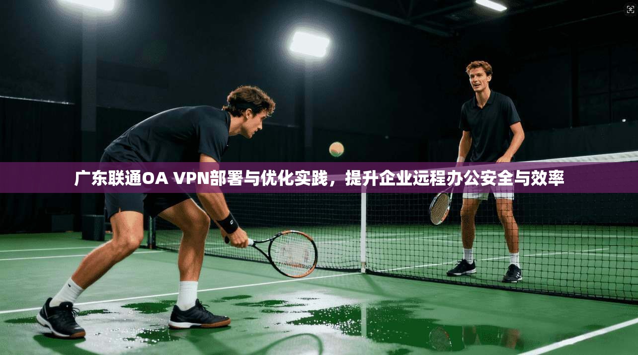广东联通OA VPN部署与优化实践，提升企业远程办公安全与效率