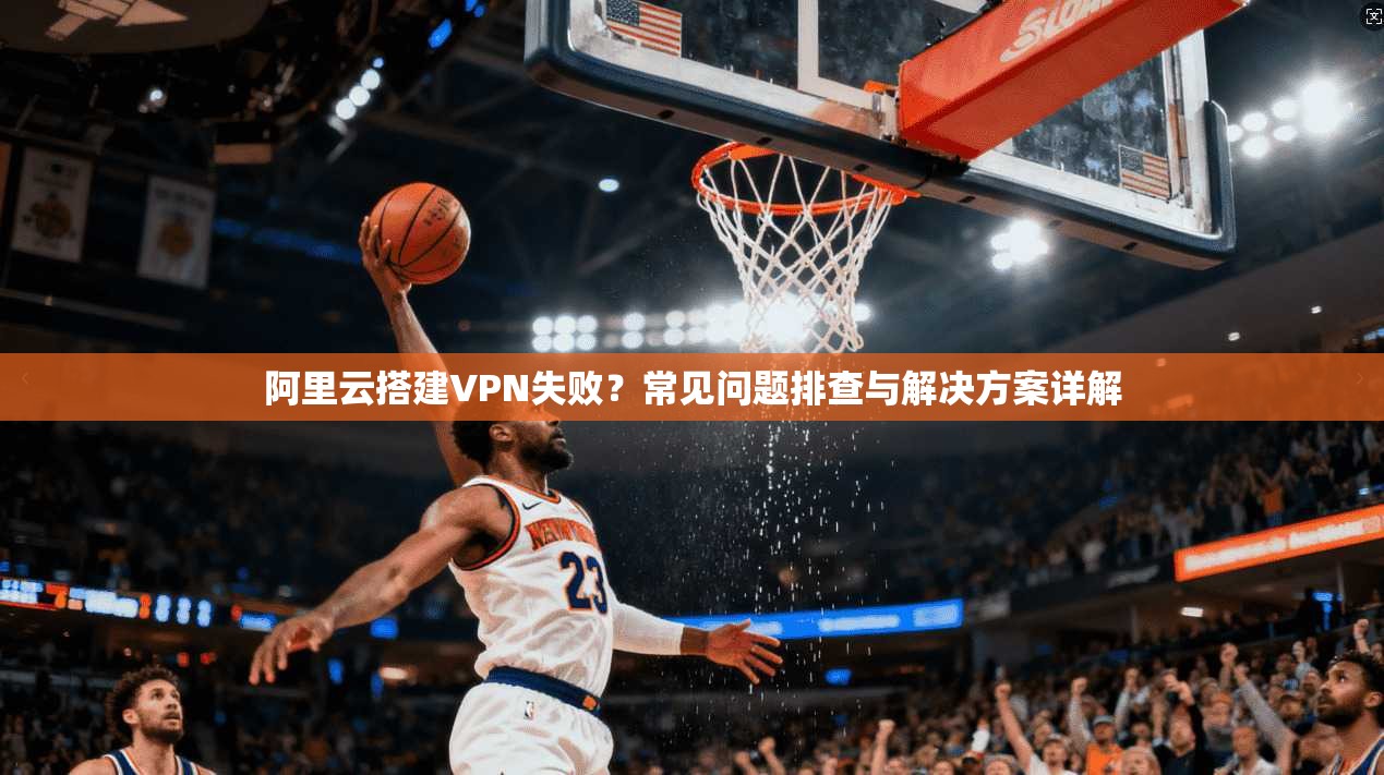 阿里云搭建VPN失败？常见问题排查与解决方案详解