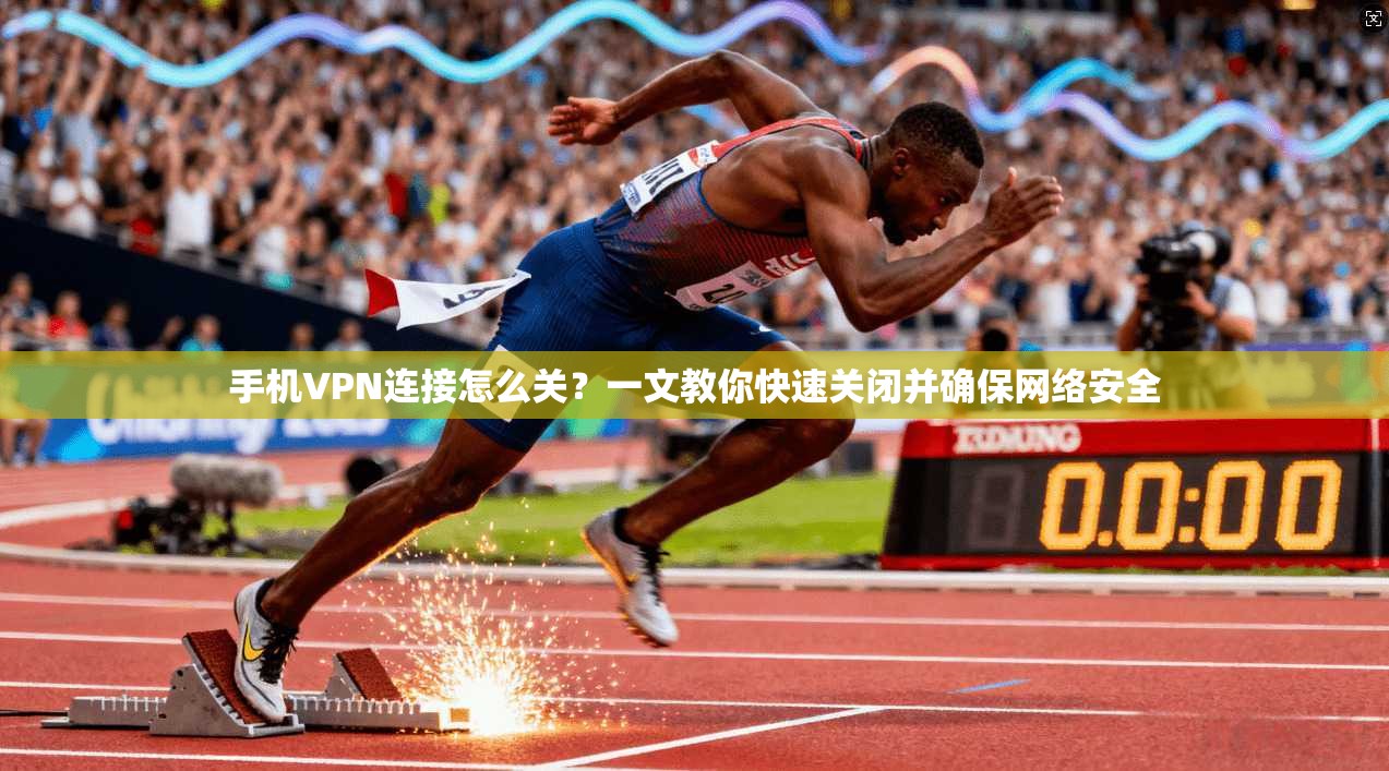 手机VPN连接怎么关？一文教你快速关闭并确保网络安全