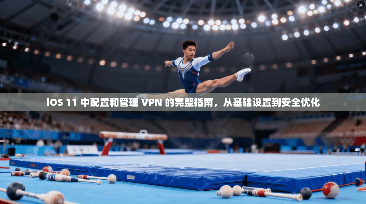iOS 11 中配置和管理 VPN 的完整指南,从基础设置到安全优化