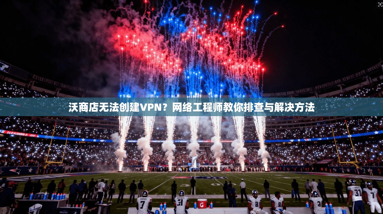 沃商店无法创建VPN？网络工程师教你排查与解决方法
