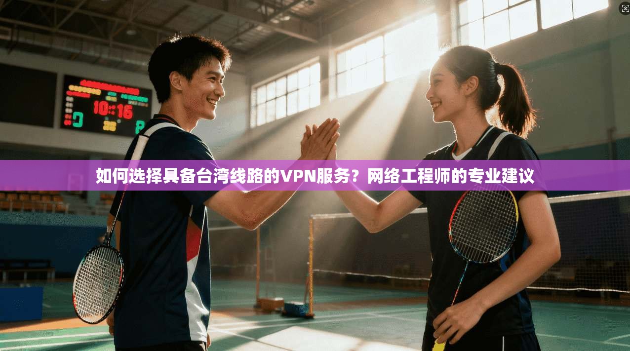 如何选择具备台湾线路的VPN服务?网络工程师的专业建议
