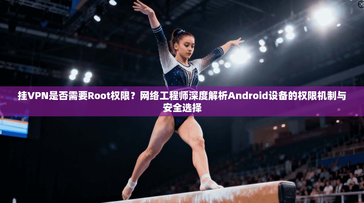 挂VPN是否需要Root权限?网络工程师深度解析Android设备的权限机制与安全选择