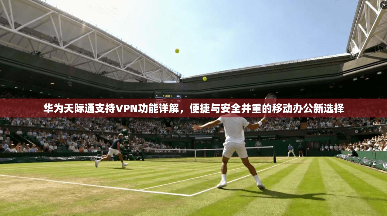 华为天际通支持VPN功能详解,便捷与安全并重的移动办公新选择