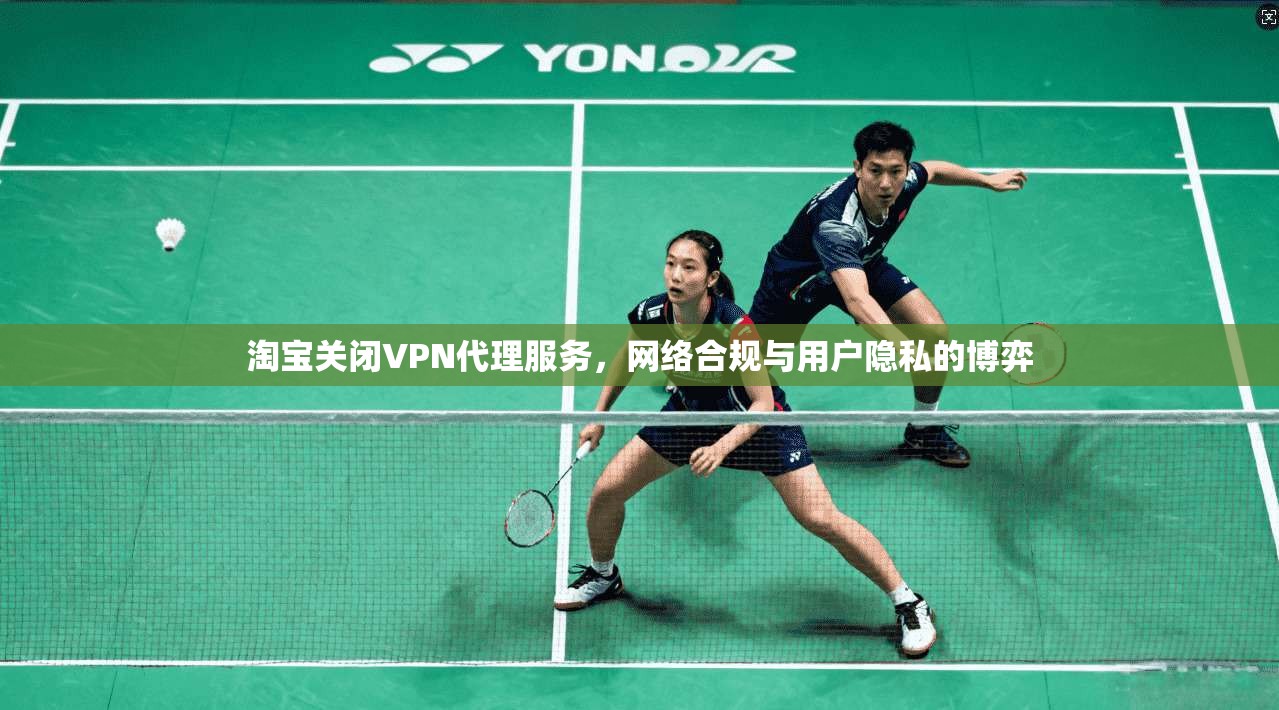 淘宝关闭VPN代理服务,网络合规与用户隐私的博弈