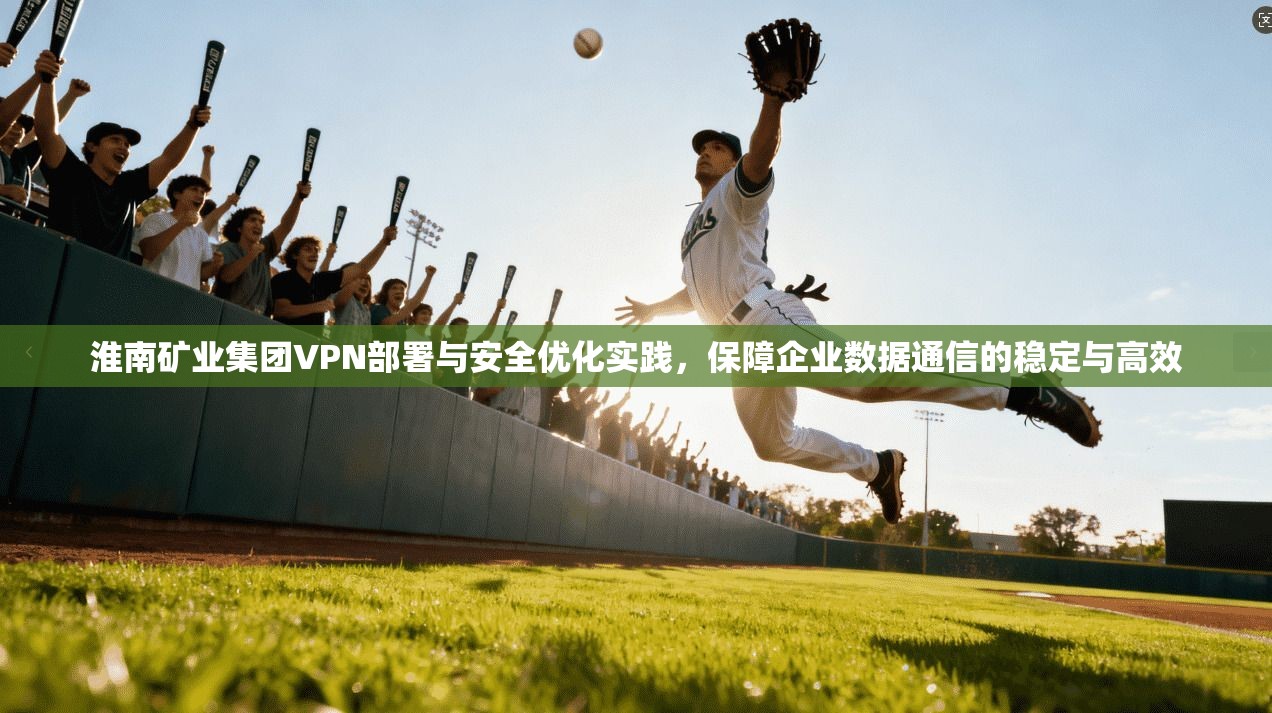 淮南矿业集团VPN部署与安全优化实践,保障企业数据通信的稳定与高效