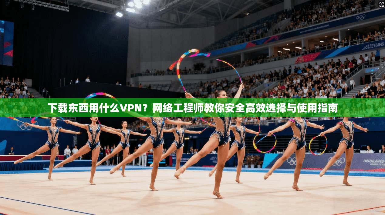 下载东西用什么VPN?网络工程师教你安全高效选择与使用指南