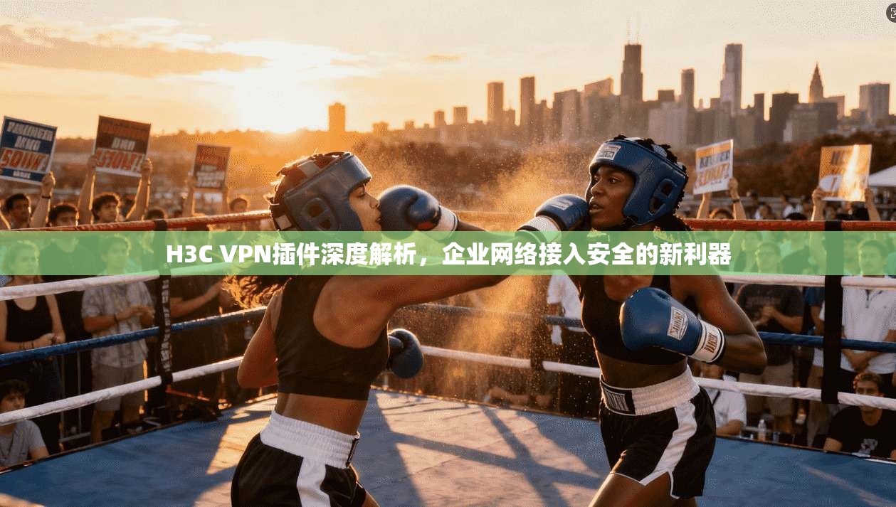 H3C VPN插件深度解析，企业网络接入安全的新利器