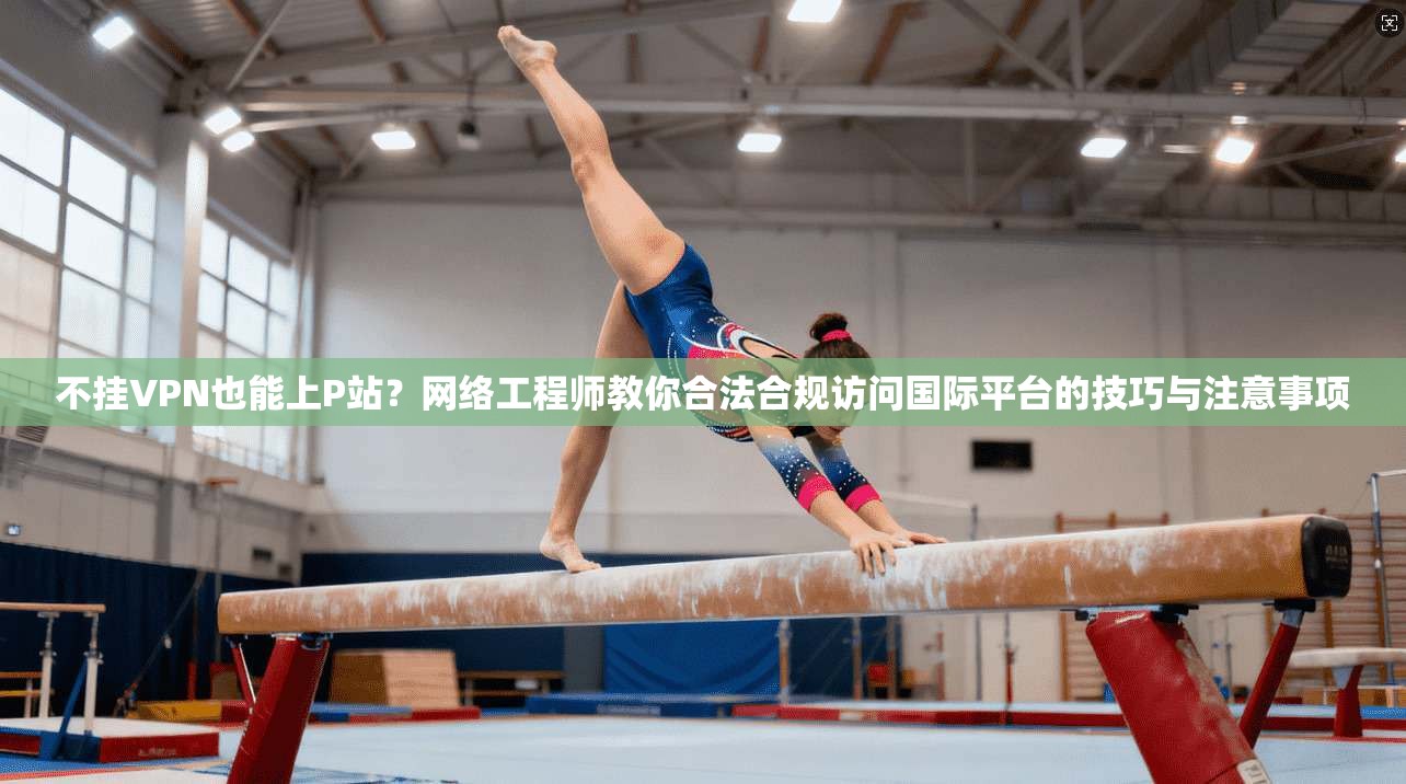 不挂VPN也能上P站？网络工程师教你合法合规访问国际平台的技巧与注意事项