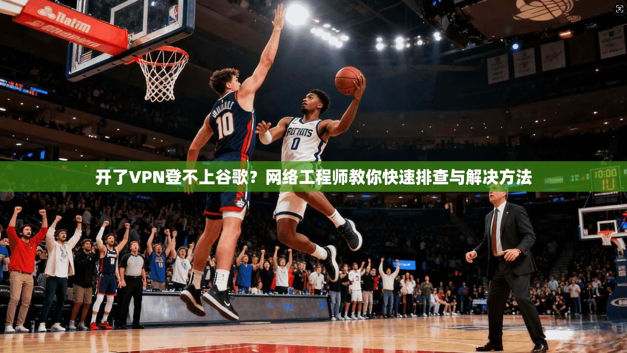 开了VPN登不上谷歌？网络工程师教你快速排查与解决方法