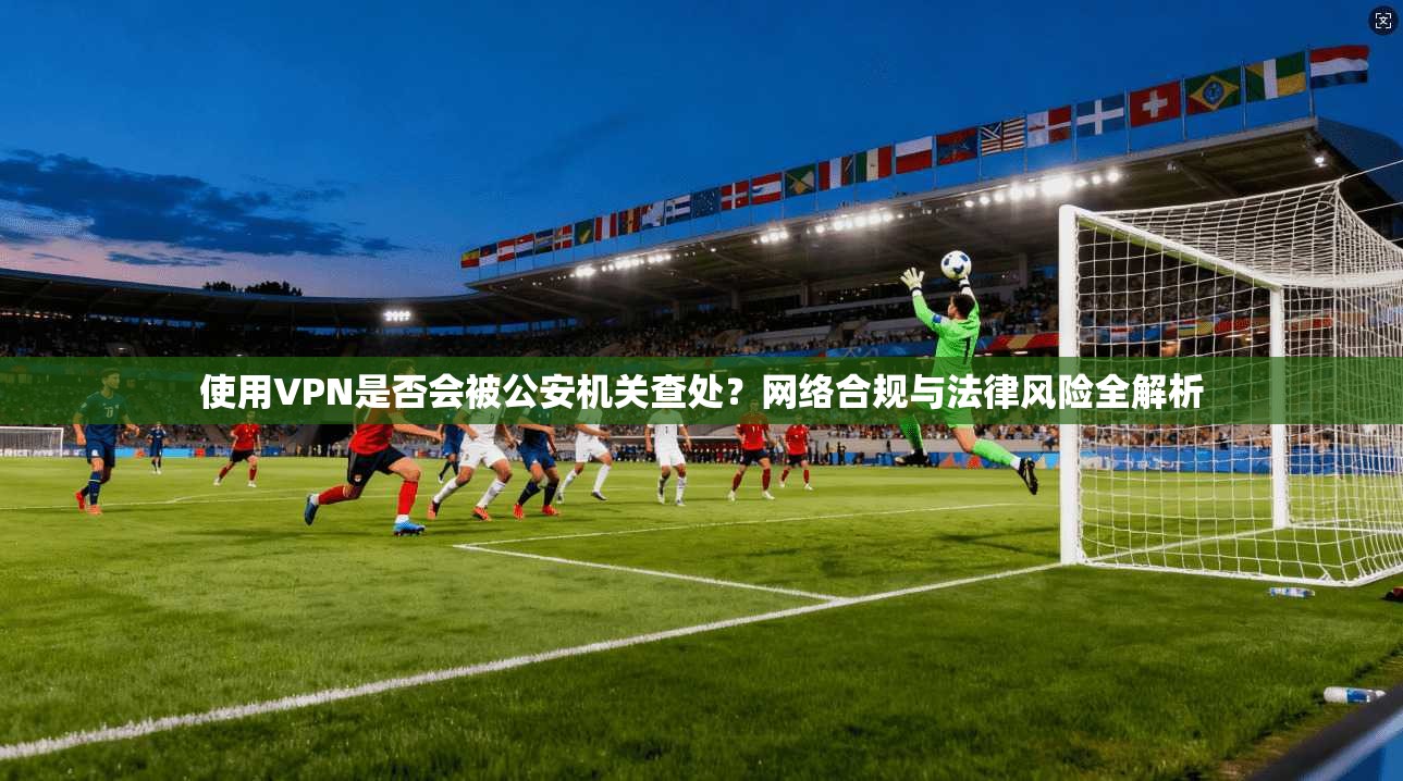 使用VPN是否会被公安机关查处？网络合规与法律风险全解析