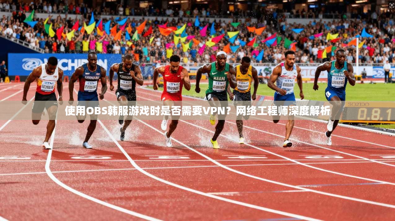 使用OBS韩服游戏时是否需要VPN？网络工程师深度解析