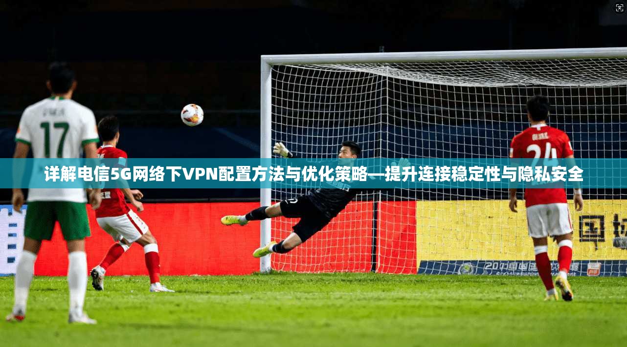 详解电信5G网络下VPN配置方法与优化策略—提升连接稳定性与隐私安全