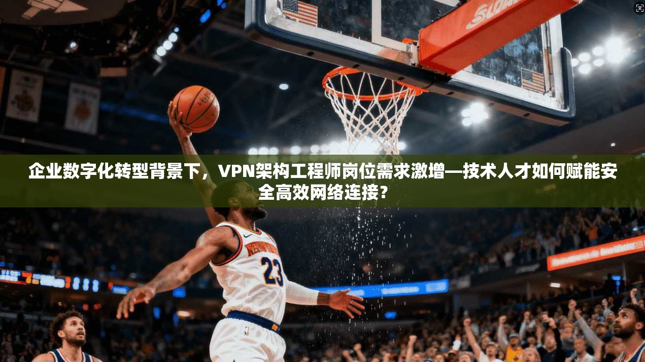企业数字化转型背景下，VPN架构工程师岗位需求激增—技术人才如何赋能安全高效网络连接？