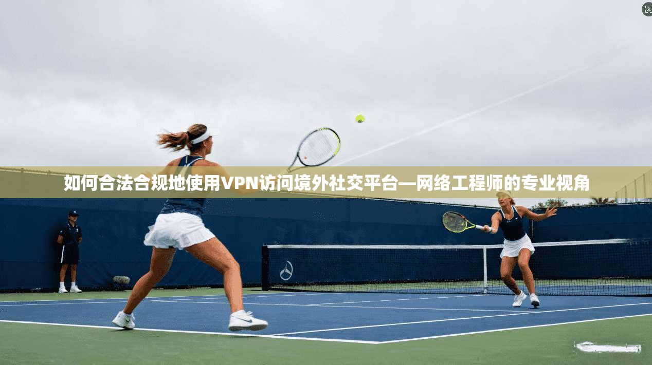 如何合法合规地使用VPN访问境外社交平台—网络工程师的专业视角