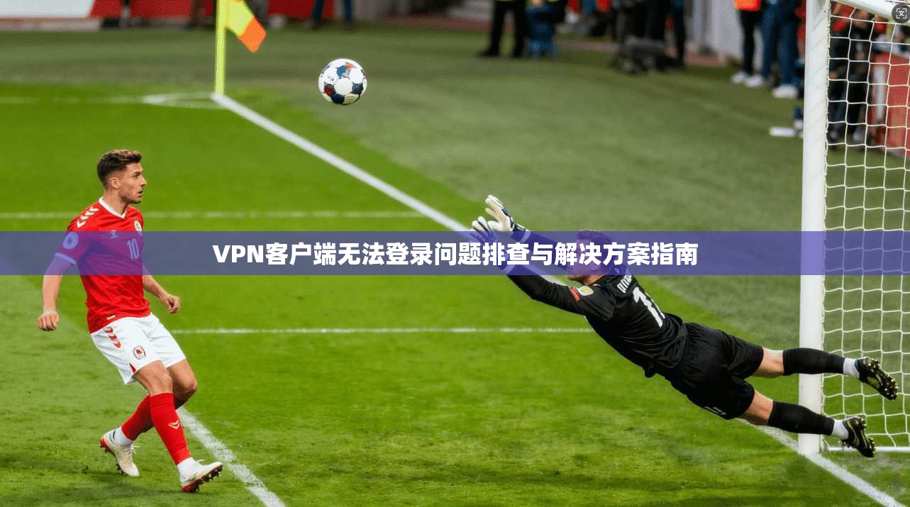 VPN客户端无法登录问题排查与解决方案指南
