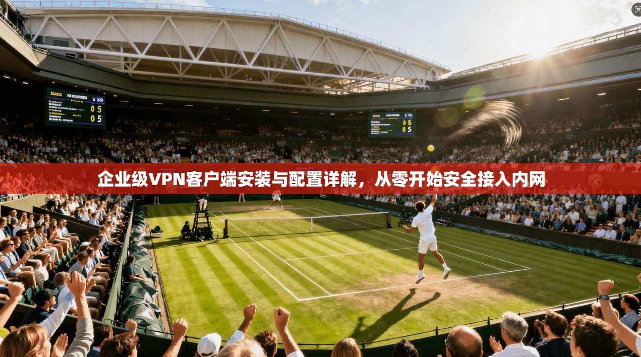 企业级VPN客户端安装与配置详解,从零开始安全接入内网