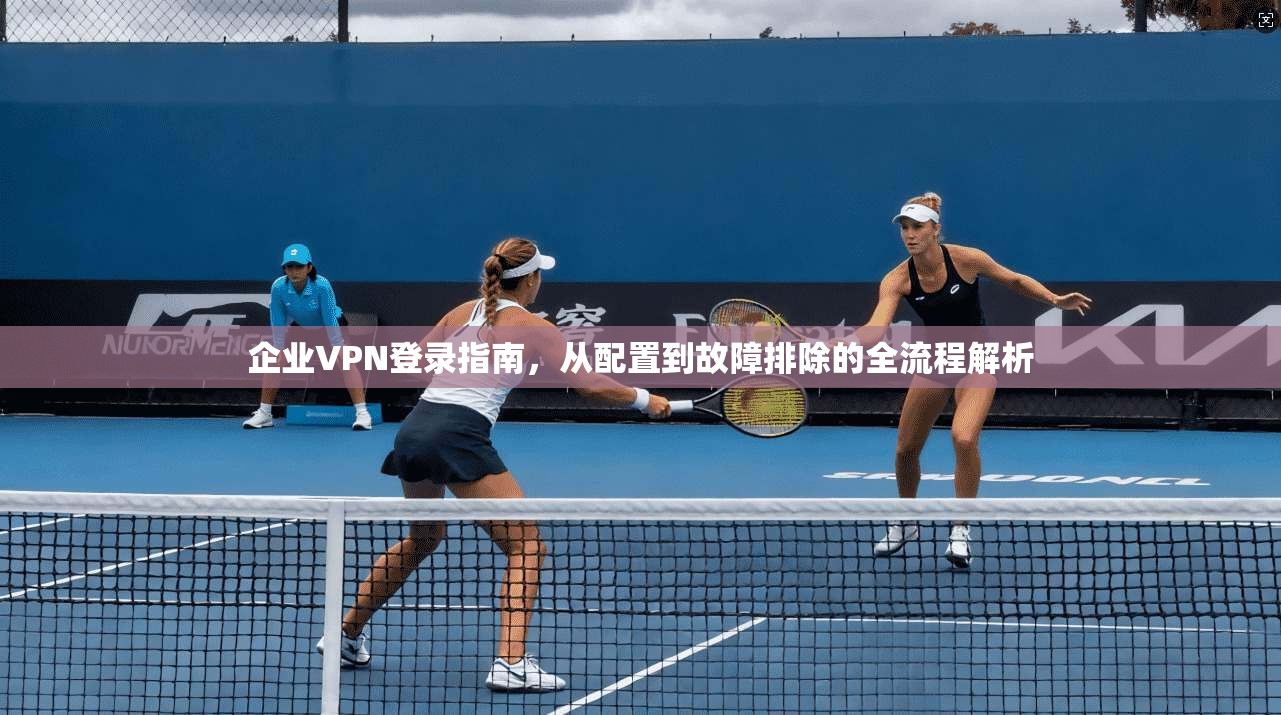 企业VPN登录指南,从配置到故障排除的全流程解析