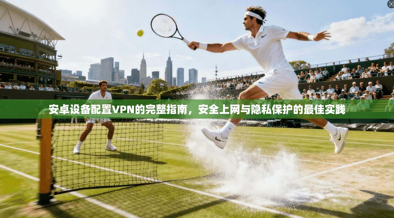 安卓设备配置VPN的完整指南，安全上网与隐私保护的最佳实践