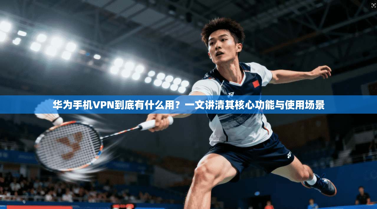 华为手机VPN到底有什么用？一文讲清其核心功能与使用场景