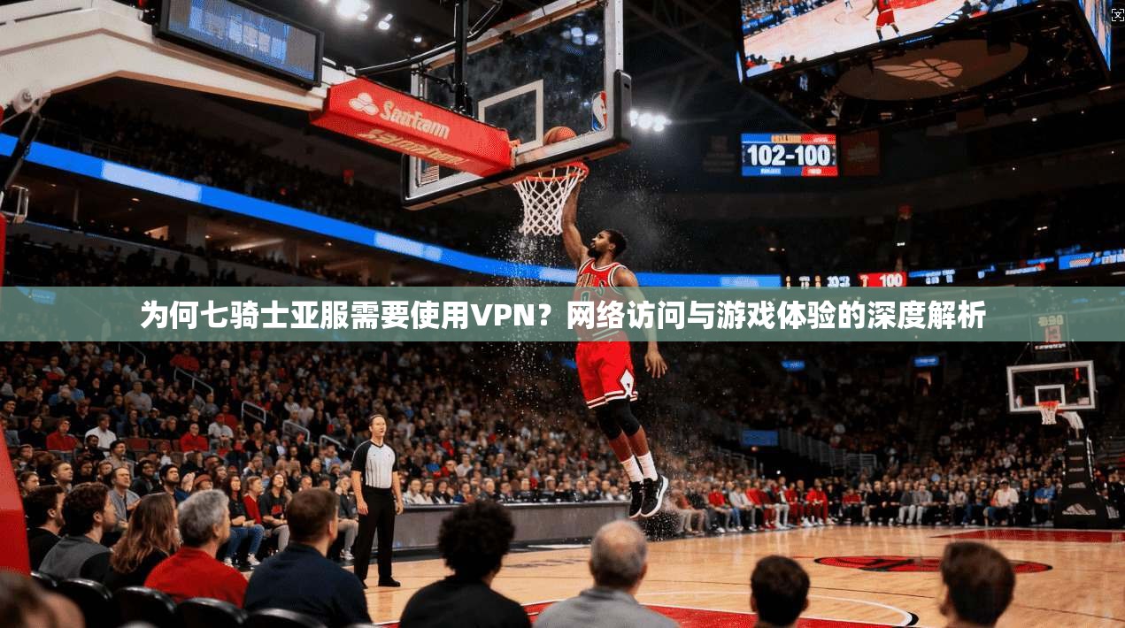 为何七骑士亚服需要使用VPN？网络访问与游戏体验的深度解析