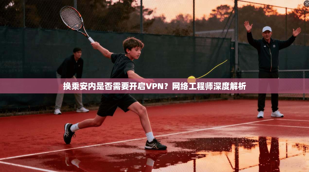 换乘安内是否需要开启VPN？网络工程师深度解析