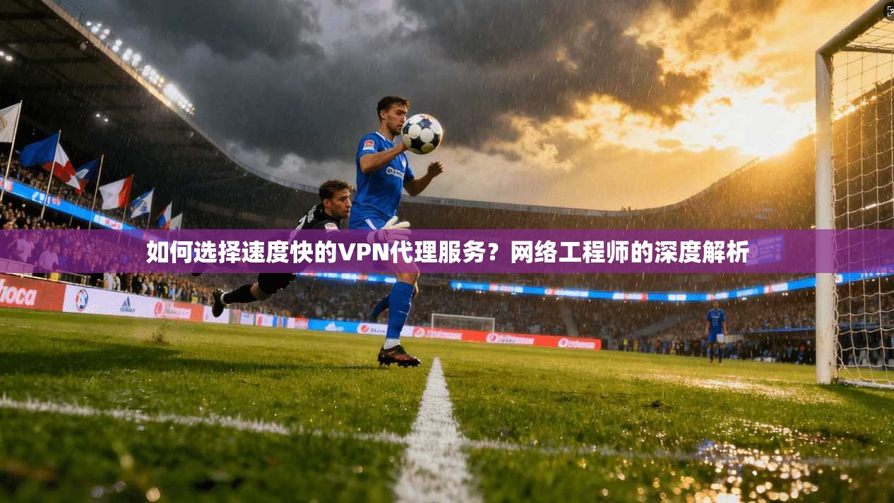 如何选择速度快的VPN代理服务？网络工程师的深度解析