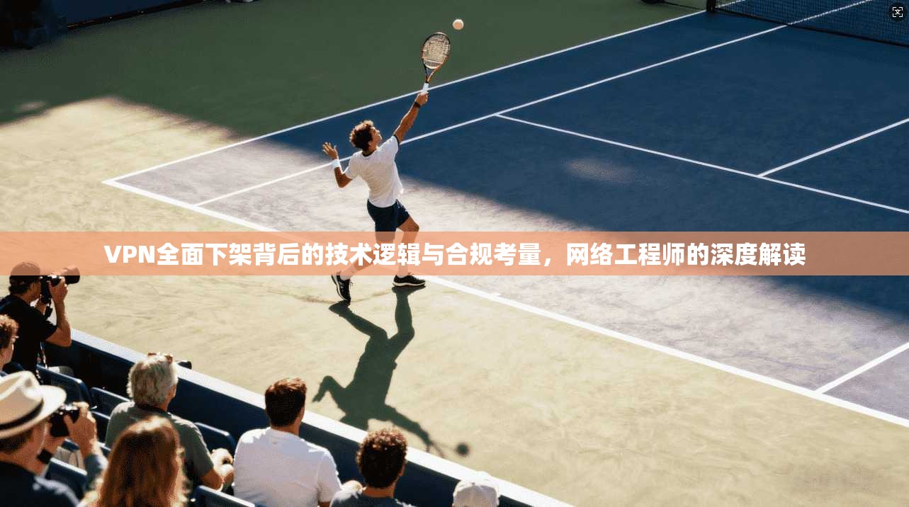 VPN全面下架背后的技术逻辑与合规考量，网络工程师的深度解读
