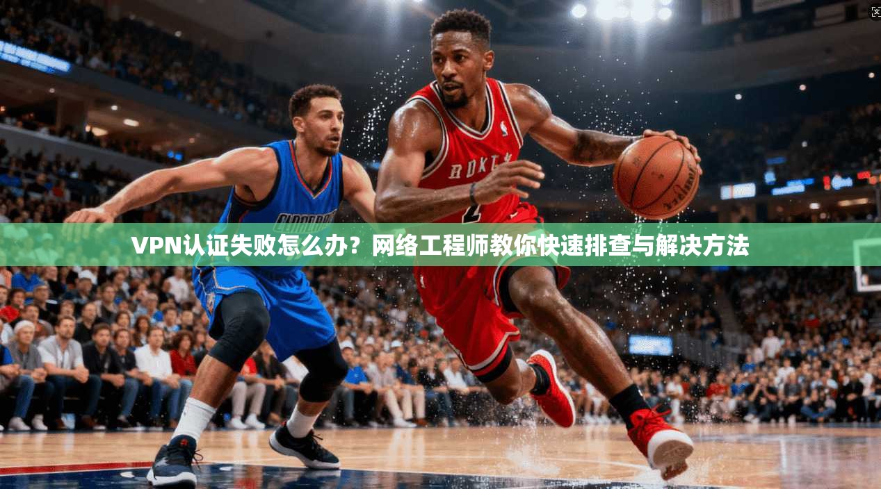 VPN认证失败怎么办?网络工程师教你快速排查与解决方法