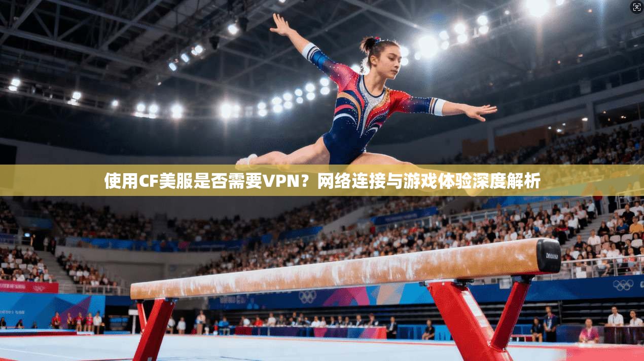 使用CF美服是否需要VPN？网络连接与游戏体验深度解析