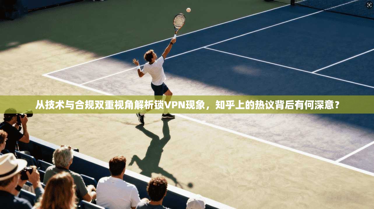 从技术与合规双重视角解析锁VPN现象,知乎上的热议背后有何深意?