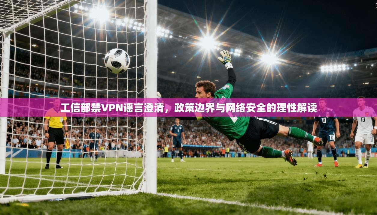 工信部禁VPN谣言澄清,政策边界与网络安全的理性解读
