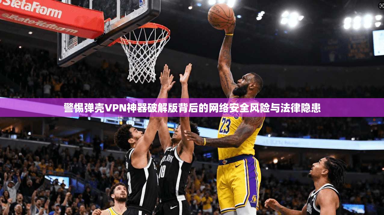 警惕弹壳VPN神器破解版背后的网络安全风险与法律隐患