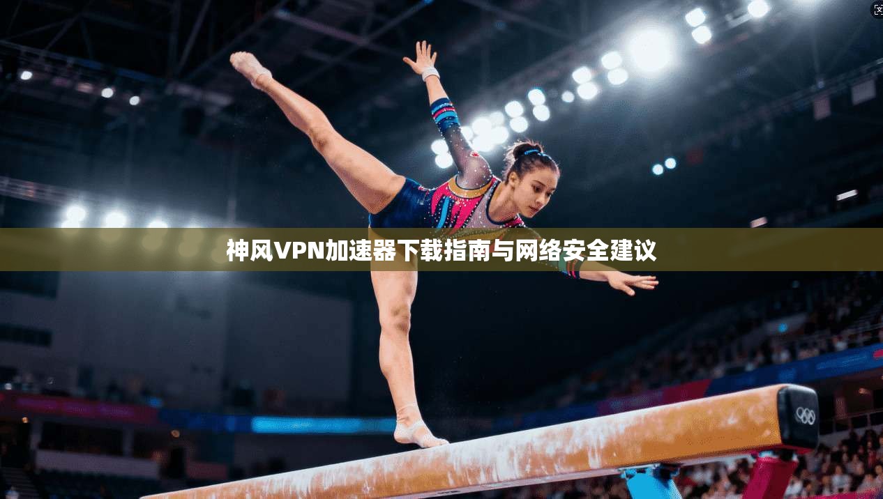 神风VPN加速器下载指南与网络安全建议
