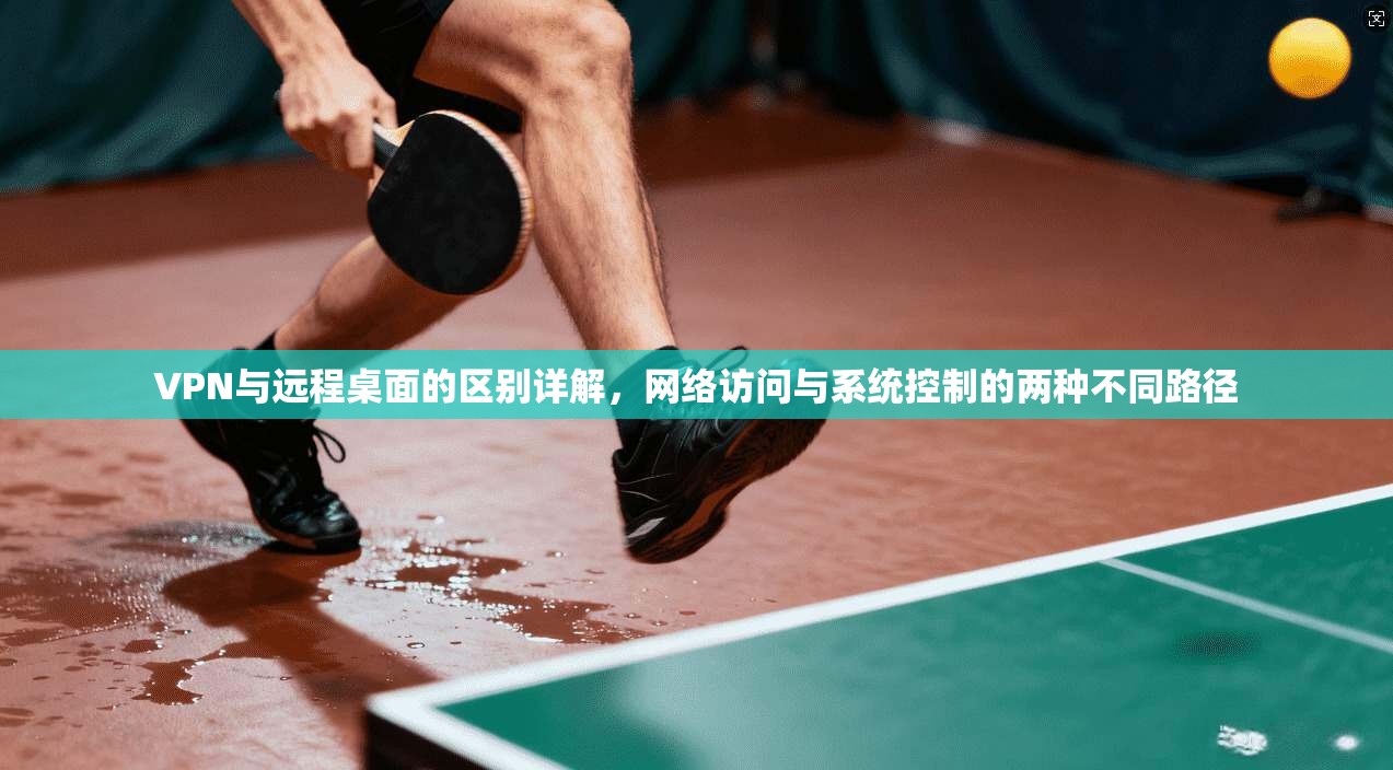 VPN与远程桌面的区别详解,网络访问与系统控制的两种不同路径